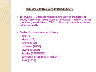 BHASKARACHARYA’S ACHIEVEMENTS
 In english , cardinal numbers are only in multiples of
1000, they have terms such as thosands , million , billion
, trillion , quadrillion , ETC….. Most of these have been
added recently.
 Baskara’s terms are as follows
eka [1]
dasha [10]
shata [100]
sahasra [1000]
ayuta [10000]
laksha [10000000]
prayutha [1000000 = million ]
koti [10^7]
 