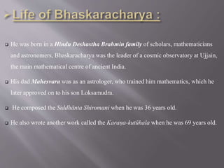  He was born in a Hindu Deshastha Brahmin family of scholars, mathematicians
and astronomers, Bhaskaracharya was the leader of a cosmic observatory at Ujjain,
the main mathematical centre of ancient India.
 His dad Mahesvara was as an astrologer, who trained him mathematics, which he
later approved on to his son Loksamudra.
 He composed the Siddhānta Shiromani when he was 36 years old.
 He also wrote another work called the Karaṇa-kutūhala when he was 69 years old.
 