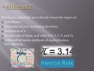Bhaskara's arithmetic text Lilavati covers the topics of-
 Definitions.
 Properties of zero (including division,)
 Estimation of π.
 Inverse rule of three, and rules of 3, 5, 7, 9, and 11.
 Arithmetical terms, methods of multiplication,
and squaring.
 