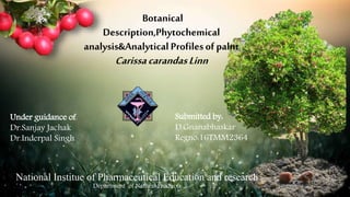 Botanical
Description,Phytochemical
analysis&Analytical Profilesof palnt
CarissacarandasLinn
Submitted by:
D.Gnanabhaskar
Regno:16TMM2364
Under guidance of:
Dr.Sanjay Jachak
Dr.Inderpal Singh
Department of Natural Products
National Institue of Pharmaceutical Education and research
 