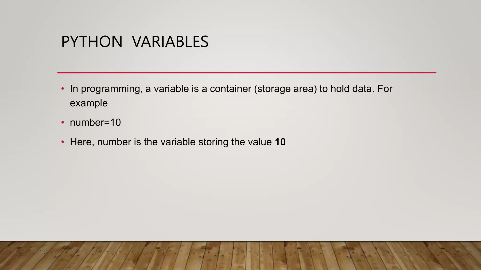 PYTHON VARIABLES
• In programming, a variable is a container (storage area) to hold data. For
example
• number=10
• Here, number is the variable storing the value 10
 