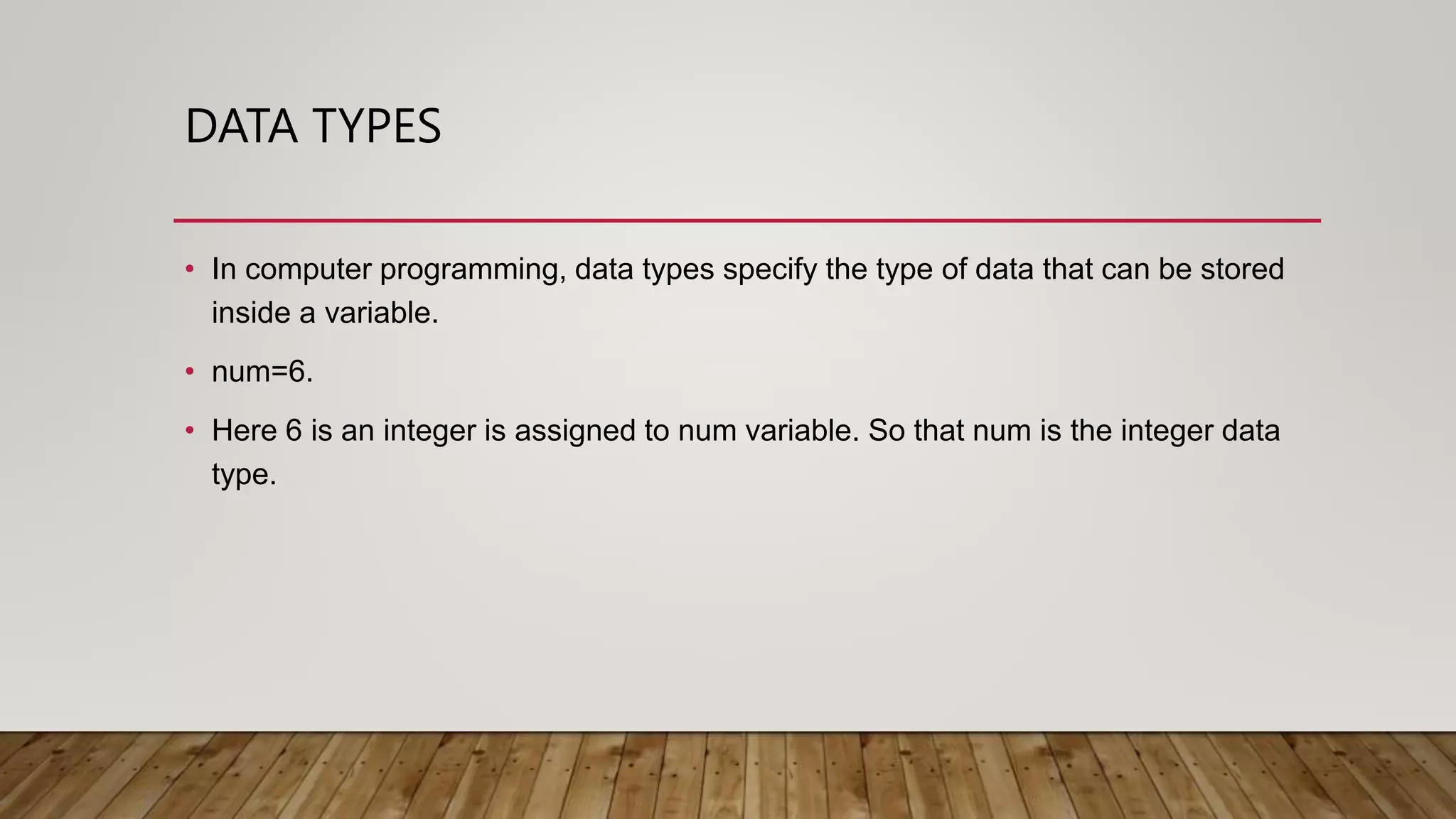DATA TYPES
• In computer programming, data types specify the type of data that can be stored
inside a variable.
• num=6.
• Here 6 is an integer is assigned to num variable. So that num is the integer data
type.
 