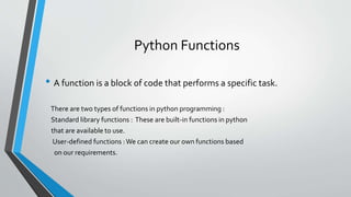 Python Functions
• A function is a block of code that performs a specific task.
There are two types of functions in python programming :
Standard library functions : These are built-in functions in python
that are available to use.
User-defined functions :We can create our own functions based
on our requirements.
 
