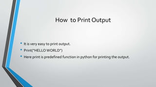 How to Print Output
• It is very easy to print output.
• Print(“HELLO WORLD”)
• Here print is predefined function in python for printing the output.
 
