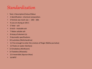Standardization
• Tests 1 Description/Colour/Odour
• 2 Identification –chemical composition.
• 3 Particle size mesh size — 200 – 300.
• 4 Loss on drying at 105 C
• 5 Total – ash
• 6 Acid – insoluble ash
• 7 Water soluble ash
• 8 Assay of element (s)
• 9 Ayurvedic specifications
• 10 Lustreless (Nishchandrica)
• 11 Fine enough to enter the crevices of finger (Rekha purnatva)
• 12 Floats on water (Varitara)
• 13 Smokeless (Nirdhoom)
• 14 Tasteless (Niswadu)
• 15 Irreversible (Apunar bhav)
• 16.NPST
 