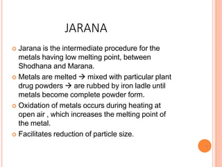 JARANA
6
 Jarana is the intermediate procedure for the
metals having low melting point, between
Shodhana and Marana.
 Metals are melted  mixed with particular plant
drug powders  are rubbed by iron ladle until
metals become complete powder form.
 Oxidation of metals occurs during heating at
open air , which increases the melting point of
the metal.
 Facilitates reduction of particle size.
 