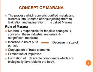 CONCEPT OF MARANA
 The process which converts purified metals and
minerals into Bhasma after subjecting them to
levigation and incineration is called Marana
Role of Marana
 Marana responsible for feasible changes 
converts these industrial materials 
magnificent medicine.
 Increase in no of puta
particle
 Conjugation of trace elements
 Elimination of impurities.
Decease in size of
 Formation of desirable compounds which are
biologically favorable to the body. 7
 