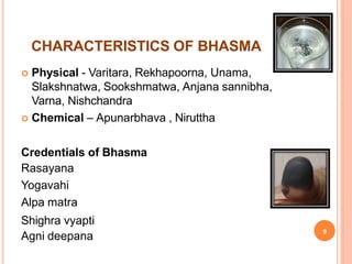 CHARACTERISTICS OF BHASMA
 Physical - Varitara, Rekhapoorna, Unama,
Slakshnatwa, Sookshmatwa, Anjana sannibha,
Varna, Nishchandra
 Chemical – Apunarbhava , Niruttha
Credentials of Bhasma
Rasayana
Yogavahi
Alpa matra
Shighra vyapti
9
Agni deepana
 