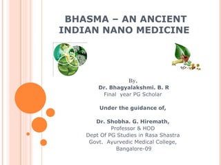 BHASMA – AN ANCIENT
INDIAN NANO MEDICINE




                  By,
        Dr. Bhagyalakshmi. B. R
         Final year PG Scholar

        Under the guidance of,

       Dr. Shobha. G. Hiremath,
             Professor & HOD
    Dept Of PG Studies in Rasa Shastra
     Govt. Ayurvedic Medical College,
               Bangalore-09
 