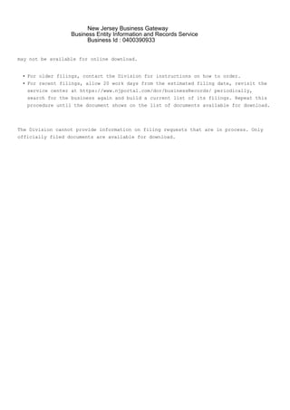 •
•
may not be available for online download.
For older filings, contact the Division for instructions on how to order.
For recent filings, allow 20 work days from the estimated filing date, revisit the
service center at https://www.njportal.com/dor/businessRecords/ periodically,
search for the business again and build a current list of its filings. Repeat this
procedure until the document shows on the list of documents available for download.
The Division cannot provide information on filing requests that are in process. Only
officially filed documents are available for download.
New Jersey Business Gateway
Business Entity Information and Records Service
Business Id : 0400390933
 