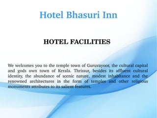 Hotel Bhasuri Inn
HOTEL FACILITIES 
We welcomes you to the temple town of Guruvayoor, the cultural capital 
and  gods  own  town  of  Kerala.  Thrissur,  besides  its  affluent  cultural 
identity,  the  abundance  of  scenic  nature,  modest  inhabitance  and  the 
renowned  architectures  in  the  form  of  temples  and  other  religious 
monuments attributes to its salient features.
 