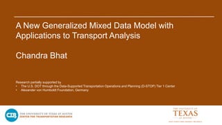A New Generalized Mixed Data Model with
Applications to Transport Analysis
Chandra Bhat
Research partially supported by
• The U.S. DOT through the Data-Supported Transportation Operations and Planning (D-STOP) Tier 1 Center
• Alexander von Humboldt Foundation, Germany
 
