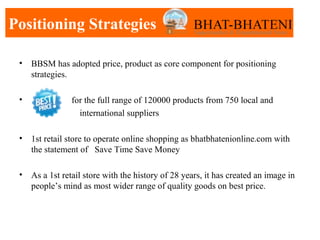 Positioning Strategies

 •   BBSM has adopted price, product as core component for positioning
     strategies.

 •              for the full range of 120000 products from 750 local and
                  international suppliers

 •   1st retail store to operate online shopping as bhatbhatenionline.com with
     the statement of Save Time Save Money

 •   As a 1st retail store with the history of 28 years, it has created an image in
     people’s mind as most wider range of quality goods on best price.
 