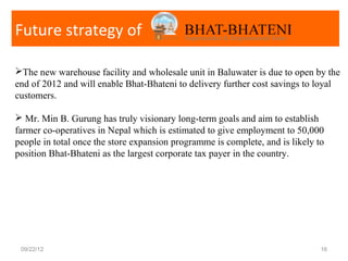 Future strategy of

The new warehouse facility and wholesale unit in Baluwater is due to open by the
end of 2012 and will enable Bhat-Bhateni to delivery further cost savings to loyal
customers.

 Mr. Min B. Gurung has truly visionary long-term goals and aim to establish
farmer co-operatives in Nepal which is estimated to give employment to 50,000
people in total once the store expansion programme is complete, and is likely to
position Bhat-Bhateni as the largest corporate tax payer in the country.




 09/22/12                                                                      16
 