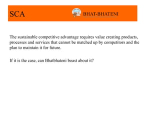 SCA

The sustainable competitive advantage requires value creating products,
processes and services that cannot be matched up by competitors and the
plan to maintain it for future.

If it is the case, can Bhatbhateni boast about it?
 