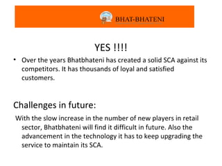 YES!!!
                          YES !!!!
• Over the years Bhatbhateni has created a solid SCA against its
  competitors. It has thousands of loyal and satisfied
  customers.


Challenges in future:
With the slow increase in the number of new players in retail
 sector, Bhatbhateni will find it difficult in future. Also the
 advancement in the technology it has to keep upgrading the
 service to maintain its SCA.
 