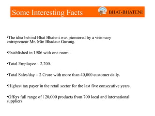 Some Interesting Facts


•The idea behind Bhat Bhateni was pioneered by a visionary
entrepreneur Mr. Min Bhadaur Gurung.

•Established in 1986 with one room .

•Total Employee – 2,200.

•Total Sales/day – 2 Crore with more than 40,000 customer daily.

•Highest tax payer in the retail sector for the last five consecutive years.

•Offers full range of 120,000 products from 700 local and international
suppliers
 