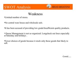 SWOT SWOT Analysis
     Analysis
                             Weakness
•Limited number of stores.

•No central ware house and wholesale unit.

•It has been accused of providing low grade/Insufficient quality products.

• Queue Management is not so organized. Longcheck out lines especially
at Saturday and holidays .

•Fewer choices of goods because it stock only those goods that likely to
sell.




                                                                  Contd……
 
