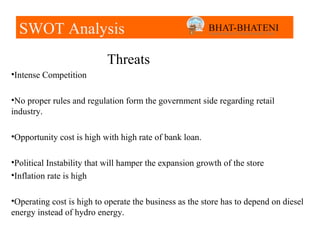 SWOT Analysis
                           Threats
•Intense Competition

•No proper rules and regulation form the government side regarding retail
industry.

•Opportunity cost is high with high rate of bank loan.

•Political Instability that will hamper the expansion growth of the store
•Inflation rate is high

•Operating cost is high to operate the business as the store has to depend on diesel
energy instead of hydro energy.
 