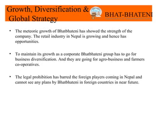 Growth, Diversification &
Global Strategy
•   The meteoric growth of Bhatbhateni has showed the strength of the
    company. The retail industry in Nepal is growing and hence has
    opportunities.

•   To maintain its growth as a corporate Bhatbhateni group has to go for
    business diversification. And they are going for agro-business and farmers
    co-operatives.

•   The legal prohibition has barred the foreign players coming in Nepal and
    cannot see any plans by Bhatbhateni in foreign countries in near future.
 
