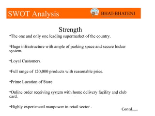 SWOT Analysis

                            Strength
•The one and only one leading supermarket of the country.

•Huge infrastructure with ample of parking space and secure locker
system.

•Loyal Customers.

•Full range of 120,000 products with reasonable price.

•Prime Location of Store.

•Online order receiving system with home delivery facility and club
card.

•Highly experienced manpower in retail sector .
                                                                Contd……
 