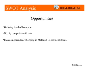 SWOT Analysis

                           Opportunities

•Growing level of Incomes

•No big competitors till date

•Increasing trends of shopping in Mall and Department stores.




                                                                Contd……
 