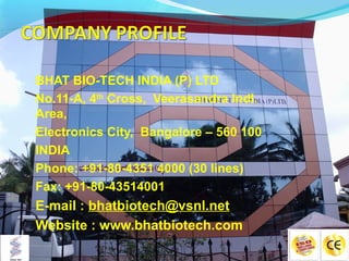 BHAT BIO-TECH INDIA (P) LTD
No.11-A, 4th Cross, Veerasandra Indl.
Area,
Electronics City, Bangalore – 560 100
INDIA
Phone: +91-80-4351 4000 (30 lines)
Fax: +91-80-43514001
E-mail : bhatbiotech@vsnl.net
Website : www.bhatbiotech.com
 