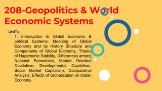 208-Geopolitics & World
Economic Systems
UNIT1:
1. Introduction to Global Economic &
political Systems: Meaning of Global
Economy and its History Structure and
Components of Global Economy, Theory
of Hegemonic Stability, Differences among
National Economies, Market Oriented
Capitalism, Developmental Capitalism,
Social Market Capitalism, Comparative
Analysis, Effects of Globalization on Indian
Economy
 