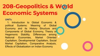 208-Geopolitics & World
Economic Systems
UNIT1:
1. Introduction to Global Economic &
political Systems: Meaning of Global
Economy and its History Structure and
Components of Global Economy, Theory of
Hegemonic Stability, Differences among
National Economies, Market Oriented
Capitalism, Developmental Capitalism, Social
Market Capitalism, Comparative Analysis,
Effects of Globalization on Indian Economy
 