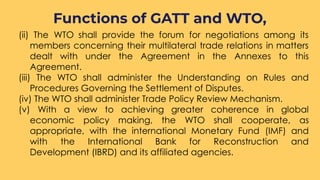 (ii) The WTO shall provide the forum for negotiations among its
members concerning their multilateral trade relations in matters
dealt with under the Agreement in the Annexes to this
Agreement.
(iii) The WTO shall administer the Understanding on Rules and
Procedures Governing the Settlement of Disputes.
(iv) The WTO shall administer Trade Policy Review Mechanism.
(v) With a view to achieving greater coherence in global
economic policy making, the WTO shall cooperate, as
appropriate, with the international Monetary Fund (IMF) and
with the International Bank for Reconstruction and
Development (IBRD) and its affiliated agencies.
Functions of GATT and WTO,
 