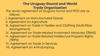 The seven agreement of Uruguay round and WTO are as
follows:
I. Agreement on Manufactured Goods
II. Agreement on Agriculture
III. Agreement on Trade in Textiles and Clothing (Multi-Fibre
Arrangement)
IV. Agreement on Trade-related Investment Measures (TRIMS)
V. Agreement on Trade-Related Intellectual Property Rights
(TRIPS)
VI. Agreement on Trade in Services
VII. Agreement on Anti-dumping.
The Uruguay Round and World
Trade Organization
 