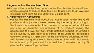 I. Agreement on Manufactured Goods:
With regard to manufactured goods other than textiles the developed
nations agreed to reduce their tariffs by 40 per cent to an average
of 3-8 per cent from the pre-UR level of 3-6 per cent.
II. Agreement on Agriculture:
It was for the first time that agriculture was brought under the GATT
purview and major areas were covered by the treaty. According to
the treaty, countries with closed farms are to import at least three
per cent of domestic consumption of a product, raising the
percentage to 5 over six years. Trade distorting support for farmers is
to be cut by 20 per cent in a period of six years for developed
countries, and by 13.3 per cent for the developing countries. All non-
tariff barriers like quotas are to be converted into tariffs that would
be reduced by 36 per cent for industrialized countries, and by 24
percent for developing countries
 