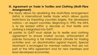 III. Agreement on Trade in Textiles and Clothing (Multi-Fibre
Arrangement):
The treaty allows for abolishing the Multi-Fibre Arrangement
(MFA) in international textile trade which allows quota
restrictions by importing countries largely, the developed
nations – on export countries. Beginning in 1995, the MFA
is to be erased within a decade so that textile and
clothing is integrated into GATT.
All parties to GATT must abide by its textile and clothing
agreement to ensure market access, enforcement of
policies favouring a fair international climate for trading
activities and on discrimination against imports. Special
treatment is envisaged for member nations that are not
part of the MFA agreement and for new members and
least-developed economies.
 