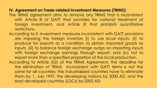 IV. Agreement on Trade-related Investment Measures (TRIMS):
The TRIMS agreement aims to remove any TRIMS that is inconsistent
with Article III of GATT that provides for national treatment of
foreign investment, and Article XI that prohibits quantitative
restrictions.
According to it, investment measures inconsistent with GATT provisions
are imposing the foreign investors (i) to use local inputs, (ii) to
produce for exports as a condition to obtain imported goods as
inputs, (iii) to balance foreign exchange outgo on importing inputs
with foreign exchange earnings through export, and (iv) not to
export more than a specified proportion of the local production.
According to Article 5(2) of the TRIMS Agreement, the deadline for
the elimination of TRIMS inconsistent with GATT terms is not the
same for all countries: the industrialized countries have to eliminate
them by 1, July 1997, the developing nations by 2000 AD, and the
least developed countries (LDCs) by 2002 AD.
 