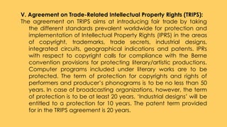 V. Agreement on Trade-Related Intellectual Property Rights (TRIPS):
The agreement on TRIPS aims at introducing fair trade by taking
the different standards prevalent worldwide for protection and
implementation of Intellectual Property Rights (IPRS) in the areas
of copyright, trademarks, trade secrets, industrial designs,
integrated circuits, geographical indications and patents. IPRs
with respect to copyright calls for compliance with the Berne
convention provisions for protecting literary/artistic productions.
Computer programs included under literary works are to be
protected. The term of protection for copyrights and rights of
performers and producer’s phonograms is to be no less than 50
years. In case of broadcasting organizations, however, the term
of protection is to be at least 20 years. ‘Industrial designs’ will be
entitled to a protection for 10 years. The patent term provided
for in the TRIPS agreement is 20 years.
 
