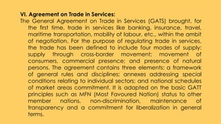 VI. Agreement on Trade in Services:
The General Agreement on Trade in Services (GATS) brought, for
the first time, trade in services like banking, insurance, travel,
maritime transportation, mobility of labour, etc., within the ambit
of negotiation. For the purpose of regulating trade in services,
the trade has been defined to include four modes of supply:
supply through cross-border movement; movement of
consumers, commercial presence; and presence of natural
persons. The agreement contains three elements: a framework
of general rules and disciplines; annexes addressing special
conditions relating to individual sectors; and national schedules
of market areas commitment. It is adapted on the basic GATT
principles such as MFN (Most Favoured Nation) status to other
member nations, non-discrimination, maintenance of
transparency and a commitment for liberalization in general
terms.
 
