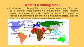 A trading bloc is a type of intergovernmental agreement, often part
of a regional intergovernmental organisation, where regional
barriers to international trade, (tariffs and non-tariff barriers) are
reduced or eliminated among the participating states, allowing
them to trade with each other as easily as possible.
What is a trading bloc?
 