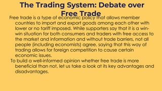 Free trade is a type of economic policy that allows member
countries to import and export goods among each other with
lower or no tariff imposed. While supporters say that it is a win-
win situation for both consumers and traders with free access to
the market and information and without trade barriers, not all
people (including economists) agree, saying that this way of
trading allows for foreign competition to cause certain
economic issues.
To build a well-informed opinion whether free trade is more
beneficial than not, let us take a look at its key advantages and
disadvantages.
The Trading System: Debate over
Free Trade
 