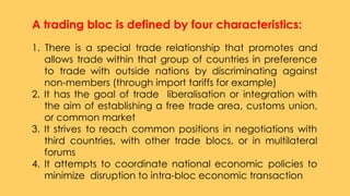 A trading bloc is defined by four characteristics:
 
1. There is a special trade relationship that promotes and
allows trade within that group of countries in preference
to trade with outside nations by discriminating against
non-members (through import tariffs for example)
2. It has the goal of trade liberalisation or integration with
the aim of establishing a free trade area, customs union,
or common market
3. It strives to reach common positions in negotiations with
third countries, with other trade blocs, or in multilateral
forums
4. It attempts to coordinate national economic policies to
minimize disruption to intra-bloc economic transaction
 