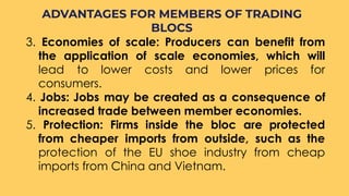 3. Economies of scale: Producers can benefit from
the application of scale economies, which will
lead to lower costs and lower prices for
consumers.
4. Jobs: Jobs may be created as a consequence of
increased trade between member economies.
5. Protection: Firms inside the bloc are protected
from cheaper imports from outside, such as the
protection of the EU shoe industry from cheap
imports from China and Vietnam.
ADVANTAGES FOR MEMBERS OF TRADING
BLOCS
 