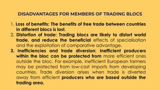 1. Loss of benefits: The benefits of free trade between countries
in different blocs is lost.
2. Distortion of trade: Trading blocs are likely to distort world
trade, and reduce the beneficial effects of specialisation
and the exploitation of comparative advantage.
3. Inefficiencies and trade diversion: Inefficient producers
within the bloc can be protected from more efficient ones
outside the bloc. For example, inefficient European farmers
may be protected from low-cost imports from developing
countries. Trade diversion arises when trade is diverted
away from efficient producers who are based outside the
trading area.
DISADVANTAGES FOR MEMBERS OF TRADING BLOCS
 