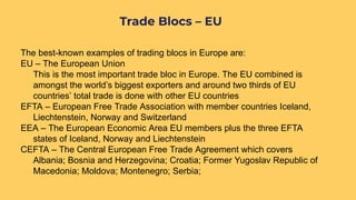 The best-known examples of trading blocs in Europe are:
EU – The European Union
This is the most important trade bloc in Europe. The EU combined is
amongst the world’s biggest exporters and around two thirds of EU
countries’ total trade is done with other EU countries
EFTA – European Free Trade Association with member countries Iceland,
Liechtenstein, Norway and Switzerland
EEA – The European Economic Area EU members plus the three EFTA
states of Iceland, Norway and Liechtenstein
CEFTA – The Central European Free Trade Agreement which covers
Albania; Bosnia and Herzegovina; Croatia; Former Yugoslav Republic of
Macedonia; Moldova; Montenegro; Serbia;
Trade Blocs – EU
 