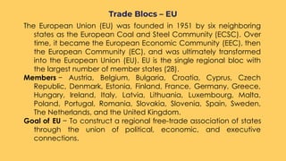 The European Union (EU) was founded in 1951 by six neighboring
states as the European Coal and Steel Community (ECSC). Over
time, it became the European Economic Community (EEC), then
the European Community (EC), and was ultimately transformed
into the European Union (EU). EU is the single regional bloc with
the largest number of member states (28).
Members − Austria, Belgium, Bulgaria, Croatia, Cyprus, Czech
Republic, Denmark, Estonia, Finland, France, Germany, Greece,
Hungary, Ireland, Italy, Latvia, Lithuania, Luxembourg, Malta,
Poland, Portugal, Romania, Slovakia, Slovenia, Spain, Sweden,
The Netherlands, and the United Kingdom.
Goal of EU − To construct a regional free-trade association of states
through the union of political, economic, and executive
connections.
Trade Blocs – EU
 