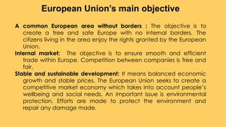 A common European area without borders : The objective is to
create a free and safe Europe with no internal borders. The
citizens living in the area enjoy the rights granted by the European
Union.
Internal market: The objective is to ensure smooth and efficient
trade within Europe. Competition between companies is free and
fair.
Stable and sustainable development: It means balanced economic
growth and stable prices. The European Union seeks to create a
competitive market economy which takes into account people’s
wellbeing and social needs. An important issue is environmental
protection. Efforts are made to protect the environment and
repair any damage made.
European Union’s main objective
 