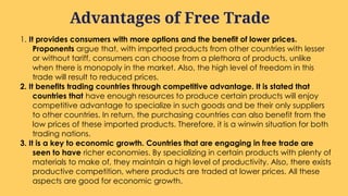 1. It provides consumers with more options and the benefit of lower prices.
Proponents argue that, with imported products from other countries with lesser
or without tariff, consumers can choose from a plethora of products, unlike
when there is monopoly in the market. Also, the high level of freedom in this
trade will result to reduced prices.
2. It benefits trading countries through competitive advantage. It is stated that
countries that have enough resources to produce certain products will enjoy
competitive advantage to specialize in such goods and be their only suppliers
to other countries. In return, the purchasing countries can also benefit from the
low prices of these imported products. Therefore, it is a winwin situation for both
trading nations.
3. It is a key to economic growth. Countries that are engaging in free trade are
seen to have richer economies. By specializing in certain products with plenty of
materials to make of, they maintain a high level of productivity. Also, there exists
productive competition, where products are traded at lower prices. All these
aspects are good for economic growth.
Advantages of Free Trade
 