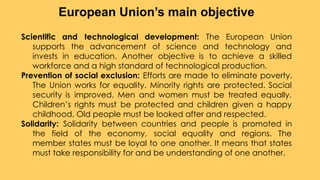 Scientific and technological development: The European Union
supports the advancement of science and technology and
invests in education. Another objective is to achieve a skilled
workforce and a high standard of technological production.
Prevention of social exclusion: Efforts are made to eliminate poverty.
The Union works for equality. Minority rights are protected. Social
security is improved. Men and women must be treated equally.
Children’s rights must be protected and children given a happy
childhood. Old people must be looked after and respected.
Solidarity: Solidarity between countries and people is promoted in
the field of the economy, social equality and regions. The
member states must be loyal to one another. It means that states
must take responsibility for and be understanding of one another.
European Union’s main objective
 