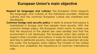 Respect for languages and cultures: The European Union respects
the languages and cultures of the individual countries. National
cultures and the common European culture are cherished and
developed.
Common foreign and security policy: It seeks to ensure that peace is
maintained in Europe and that people have security. With the
common foreign policy, the European Union wants to make sure
that the resources of the planet are used sensibly and that the
environment is not destroyed. The European Union also wishes to
respect other countries and nations. It works for free and fair trade
and tries to eliminate poverty. Human rights are important all over
the world. The European Union follows the Charter of the United
Nations and underlines the importance of common international
rules.
European Union’s main objective
 