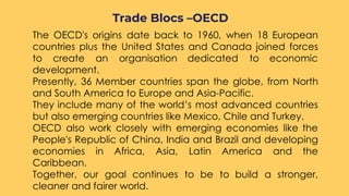 ○ The OECD's origins date back to 1960, when 18 European
countries plus the United States and Canada joined forces
to create an organisation dedicated to economic
development. 
○ Presently, 36 Member countries span the globe, from North
and South America to Europe and Asia-Pacific.
○ They include many of the world’s most advanced countries
but also emerging countries like Mexico, Chile and Turkey. 
○ OECD also work closely with emerging economies like the
People's Republic of China, India and Brazil and developing
economies in Africa, Asia, Latin America and the
Caribbean.
○ Together, our goal continues to be to build a stronger,
cleaner and fairer world.
Trade Blocs –OECD
 