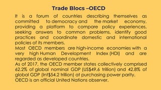 ○ It is a forum of countries describing themselves as
committed to democracy and the market economy,
providing a platform to compare policy experiences,
seeking answers to common problems, identify good
practices and coordinate domestic and international
policies of its members. 
○ Most OECD members are high-income economies with a
very high Human Development Index (HDI) and are
regarded as developed countries.
○ As of 2017, the OECD member states collectively comprised
62.2% of global nominal GDP (US$49.6 trillion) and 42.8% of
global GDP (Int$54.2 trillion) at purchasing power parity.
○ OECD is an official United Nations observer.
Trade Blocs –OECD
 
