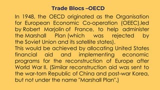 ○ In 1948, the OECD originated as the Organisation
for European Economic Co-operation (OEEC),led
by Robert Marjolin of France, to help administer
the Marshall Plan (which was rejected by
the Soviet Union and its satellite states).
○ This would be achieved by allocating United States
financial aid and implementing economic
programs for the reconstruction of Europe after
World War II. (Similar reconstruction aid was sent to
the war-torn Republic of China and post-war Korea,
but not under the name "Marshall Plan".)
Trade Blocs –OECD
 